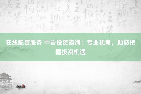 在线配资服务 中岩投资咨询：专业视角，助您把握投资机遇