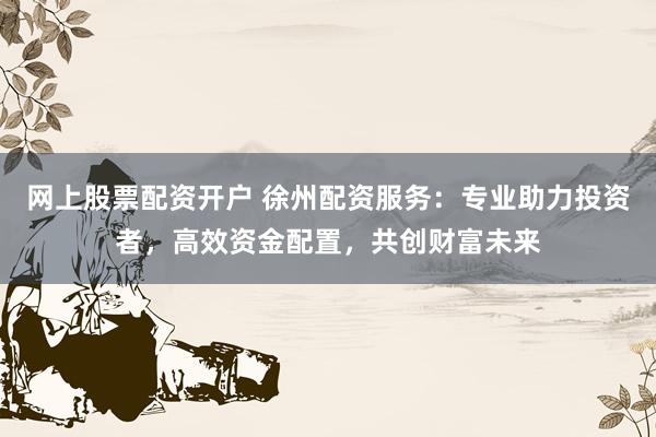 网上股票配资开户 徐州配资服务：专业助力投资者，高效资金配置，共创财富未来