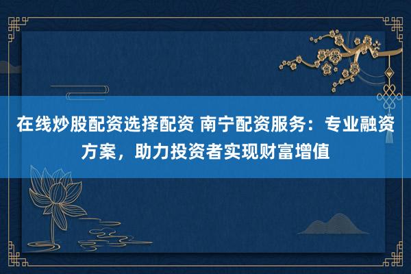 在线炒股配资选择配资 南宁配资服务：专业融资方案，助力投资者实现财富增值