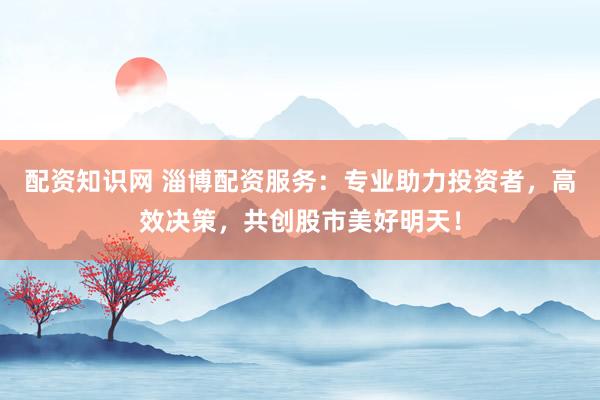 配资知识网 淄博配资服务：专业助力投资者，高效决策，共创股市美好明天！