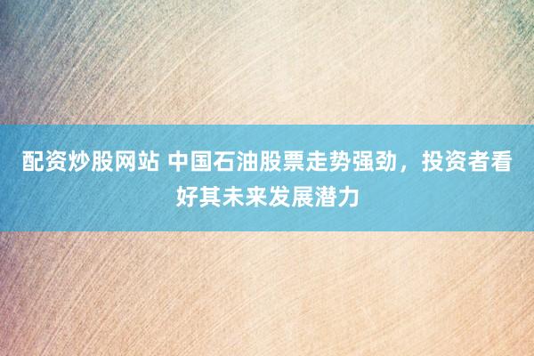 配资炒股网站 中国石油股票走势强劲，投资者看好其未来发展潜力