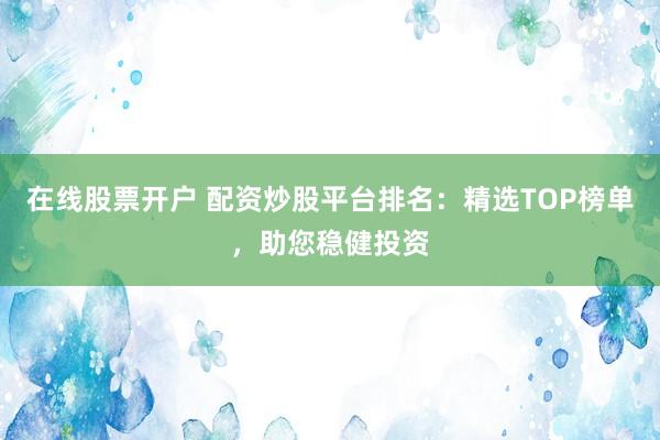 在线股票开户 配资炒股平台排名：精选TOP榜单，助您稳健投资