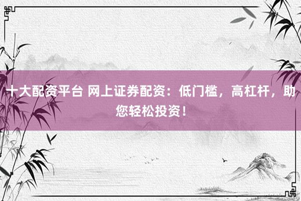 十大配资平台 网上证券配资：低门槛，高杠杆，助您轻松投资！