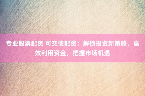 专业股票配资 可交债配资：解锁投资新策略，高效利用资金，把握市场机遇