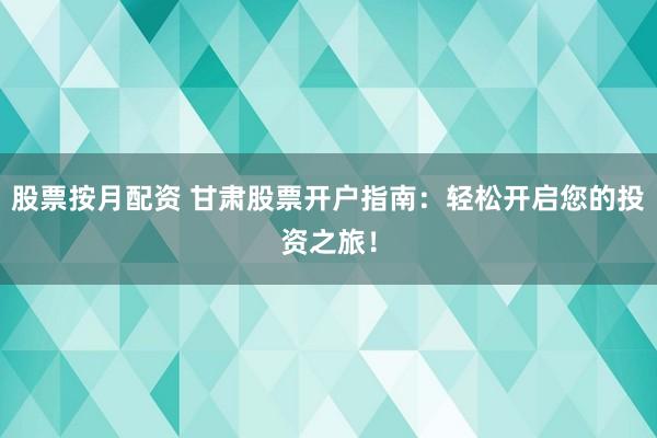 股票按月配资 甘肃股票开户指南：轻松开启您的投资之旅！