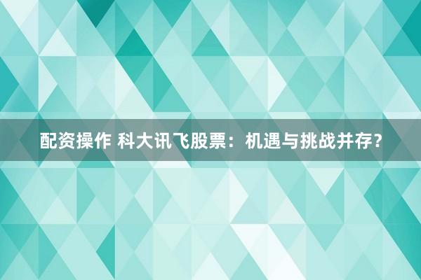 配资操作 科大讯飞股票：机遇与挑战并存？