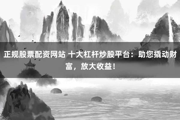 正规股票配资网站 十大杠杆炒股平台：助您撬动财富，放大收益！