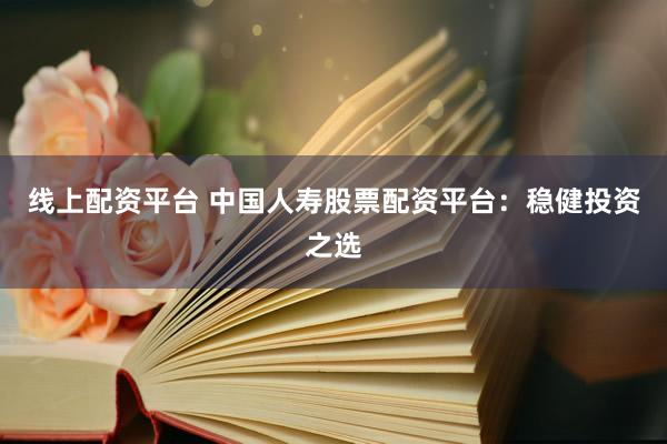 线上配资平台 中国人寿股票配资平台：稳健投资之选