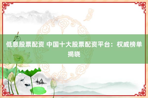 低息股票配资 中国十大股票配资平台：权威榜单揭晓