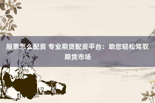 股票怎么配资 专业期货配资平台：助您轻松驾驭期货市场
