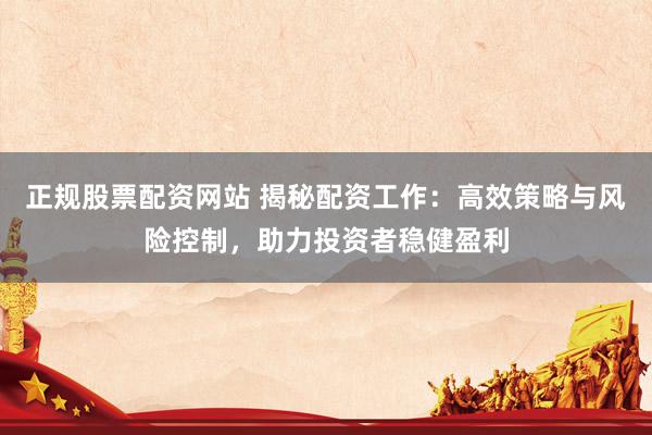 正规股票配资网站 揭秘配资工作：高效策略与风险控制，助力投资者稳健盈利
