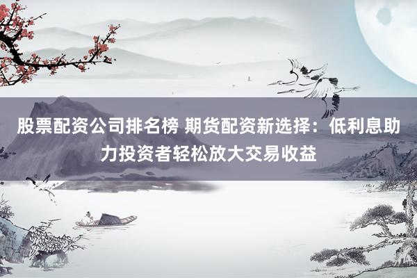 股票配资公司排名榜 期货配资新选择：低利息助力投资者轻松放大交易收益