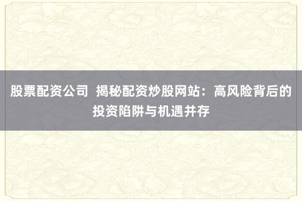 股票配资公司  揭秘配资炒股网站：高风险背后的投资陷阱与机遇并存