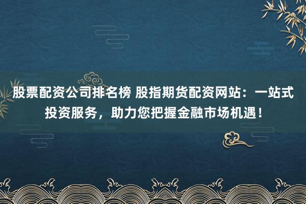 股票配资公司排名榜 股指期货配资网站：一站式投资服务，助力您把握金融市场机遇！