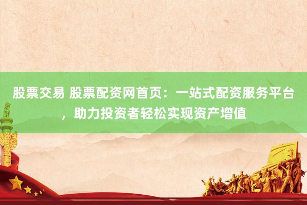股票交易 股票配资网首页：一站式配资服务平台，助力投资者轻松实现资产增值