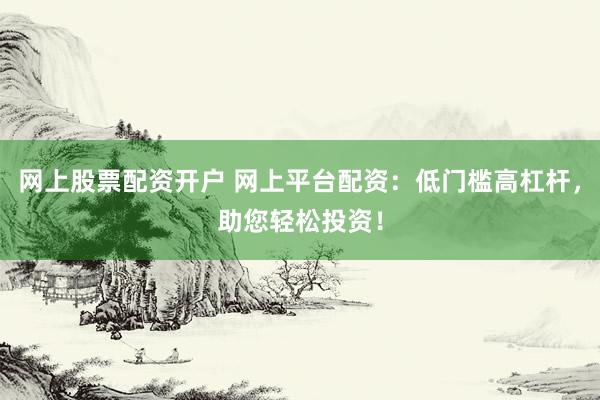 网上股票配资开户 网上平台配资：低门槛高杠杆，助您轻松投资！