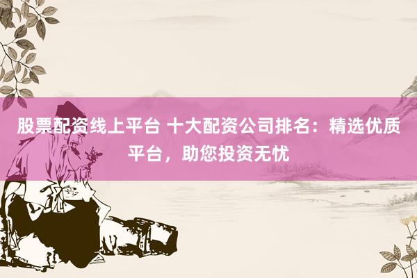 股票配资线上平台 十大配资公司排名：精选优质平台，助您投资无忧