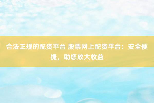 合法正规的配资平台 股票网上配资平台：安全便捷，助您放大收益
