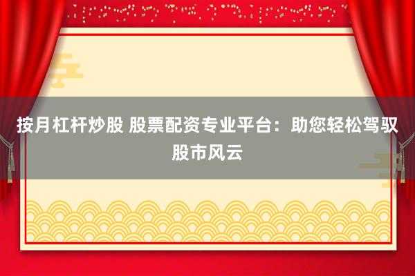 按月杠杆炒股 股票配资专业平台：助您轻松驾驭股市风云