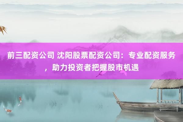 前三配资公司 沈阳股票配资公司：专业配资服务，助力投资者把握股市机遇