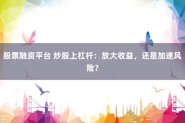 股票融资平台 炒股上杠杆：放大收益，还是加速风险？