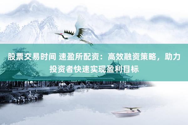 股票交易时间 速盈所配资：高效融资策略，助力投资者快速实现盈利目标