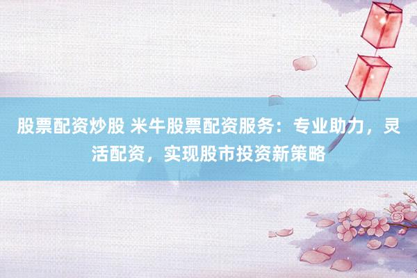股票配资炒股 米牛股票配资服务：专业助力，灵活配资，实现股市投资新策略