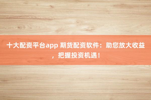 十大配资平台app 期货配资软件：助您放大收益，把握投资机遇！