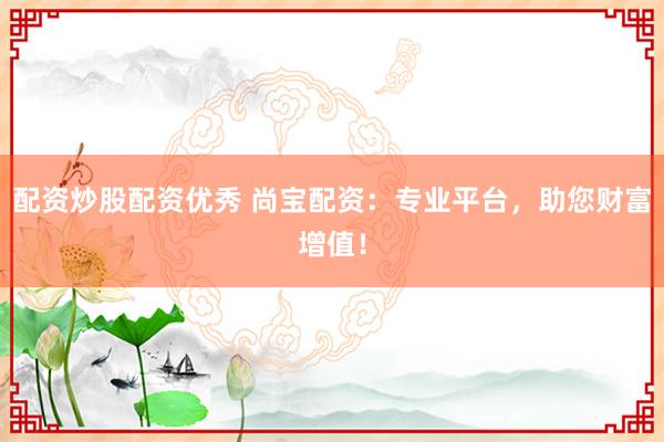 配资炒股配资优秀 尚宝配资：专业平台，助您财富增值！