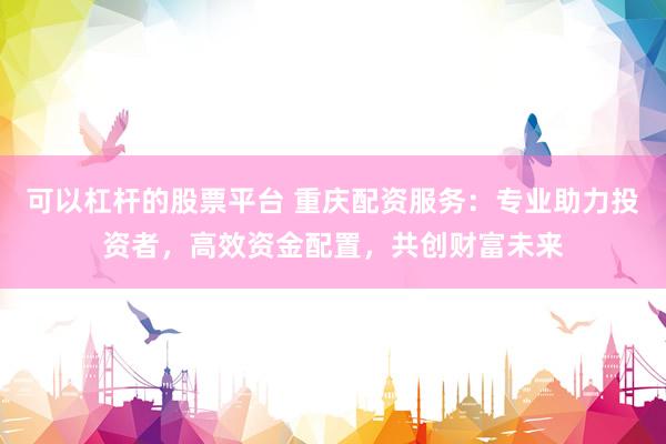 可以杠杆的股票平台 重庆配资服务：专业助力投资者，高效资金配置，共创财富未来