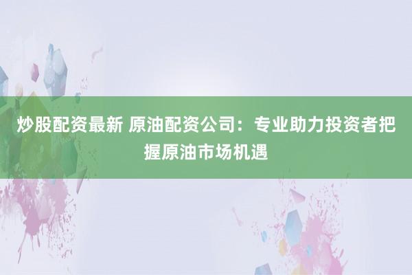 炒股配资最新 原油配资公司：专业助力投资者把握原油市场机遇