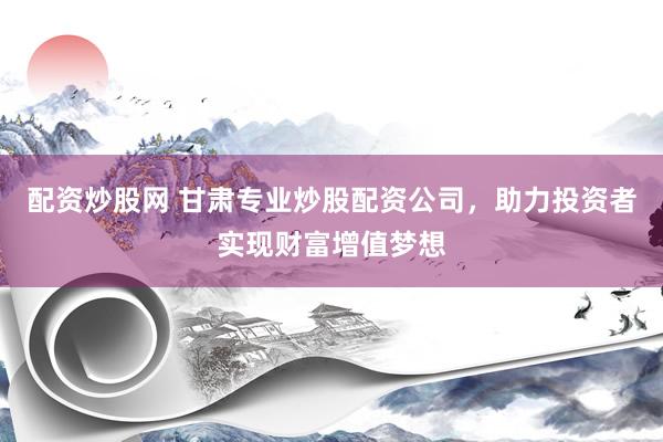 配资炒股网 甘肃专业炒股配资公司，助力投资者实现财富增值梦想