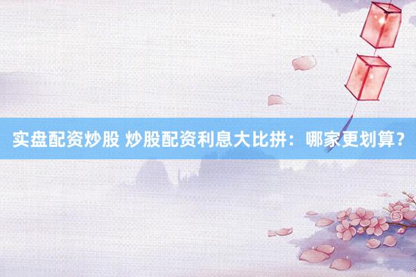 实盘配资炒股 炒股配资利息大比拼：哪家更划算？