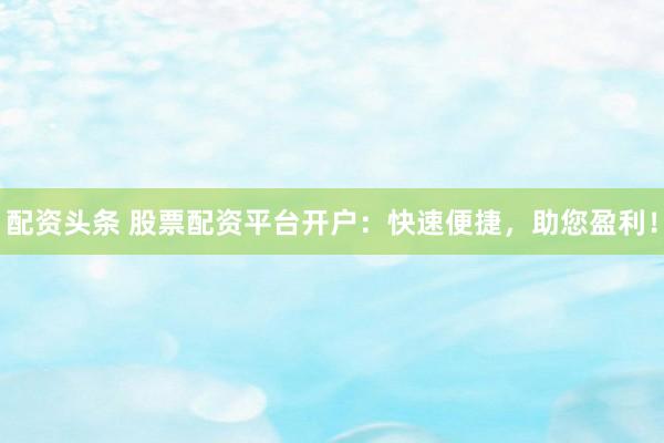 配资头条 股票配资平台开户：快速便捷，助您盈利！