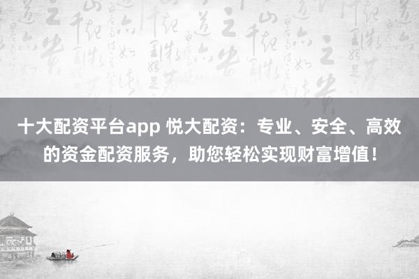 十大配资平台app 悦大配资：专业、安全、高效的资金配资服务，助您轻松实现财富增值！