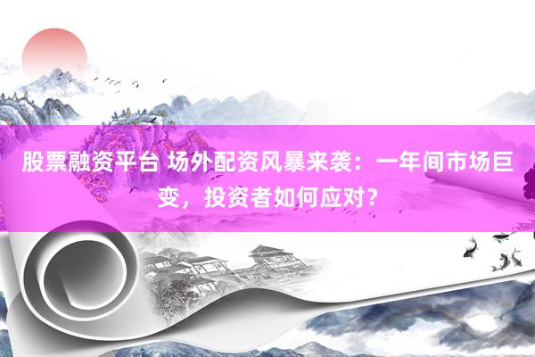 股票融资平台 场外配资风暴来袭：一年间市场巨变，投资者如何应对？