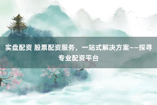 实盘配资 股票配资服务，一站式解决方案——探寻专业配资平台