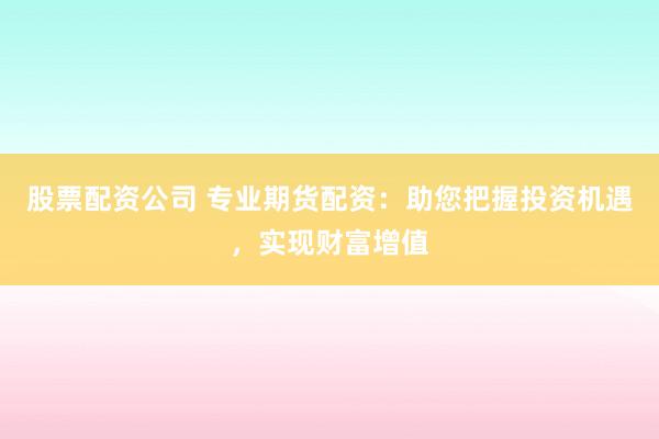股票配资公司 专业期货配资：助您把握投资机遇，实现财富增值
