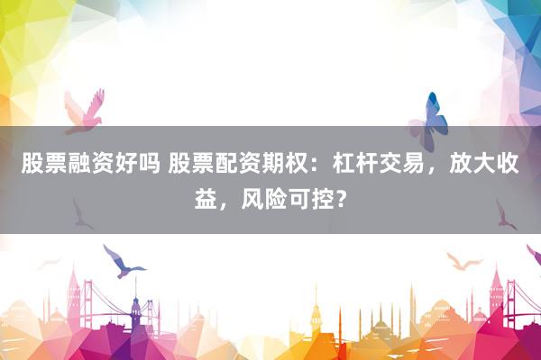 股票融资好吗 股票配资期权：杠杆交易，放大收益，风险可控？
