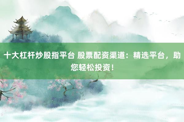 十大杠杆炒股指平台 股票配资渠道：精选平台，助您轻松投资！