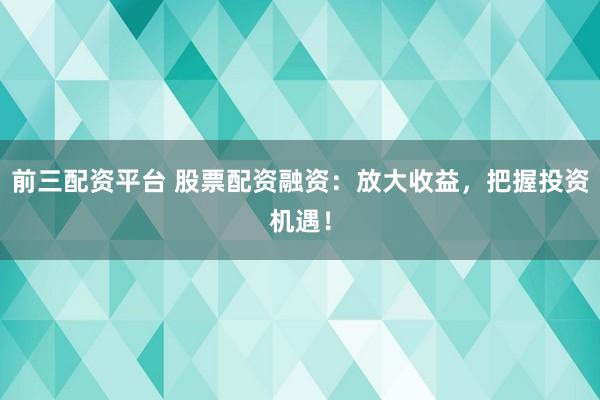 前三配资平台 股票配资融资：放大收益，把握投资机遇！