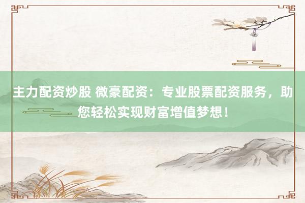 主力配资炒股 微豪配资：专业股票配资服务，助您轻松实现财富增值梦想！