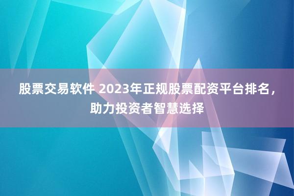 股票交易软件 2023年正规股票配资平台排名，助力投资者智慧选择