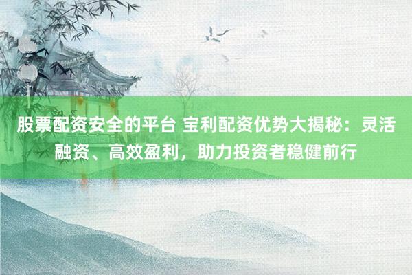 股票配资安全的平台 宝利配资优势大揭秘：灵活融资、高效盈利，助力投资者稳健前行