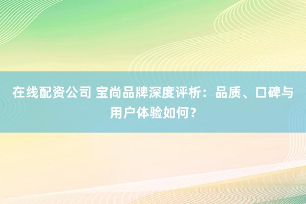 在线配资公司 宝尚品牌深度评析：品质、口碑与用户体验如何？