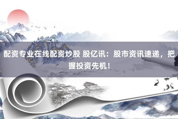配资专业在线配资炒股 股亿讯：股市资讯速递，把握投资先机！