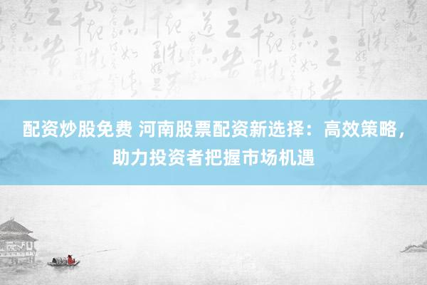 配资炒股免费 河南股票配资新选择：高效策略，助力投资者把握市场机遇