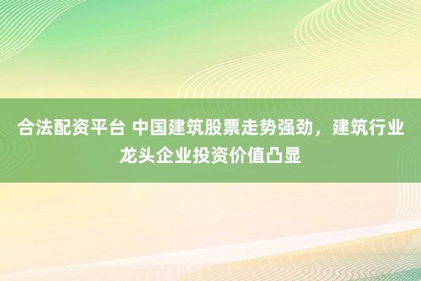 合法配资平台 中国建筑股票走势强劲，建筑行业龙头企业投资价值凸显