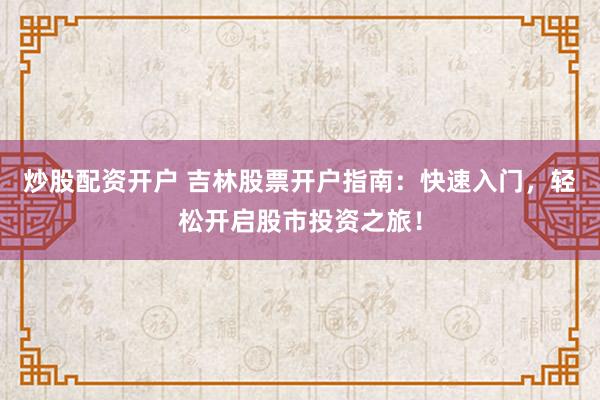 炒股配资开户 吉林股票开户指南：快速入门，轻松开启股市投资之旅！