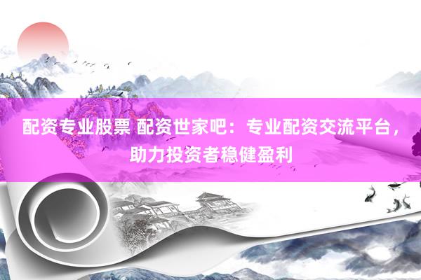 配资专业股票 配资世家吧：专业配资交流平台，助力投资者稳健盈利